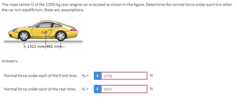 The mass center Gof the 1200-kg rear-engine car is located as shown in the figure. Determine the normal force under each tire when
the car is in equilibrium. State any assumptions.
-1321 mm-981 mm
Answers:
Normal force under each of the front tires: N; =
i
6755
Normal force under each of the rear tires: N, =
5017
z z
