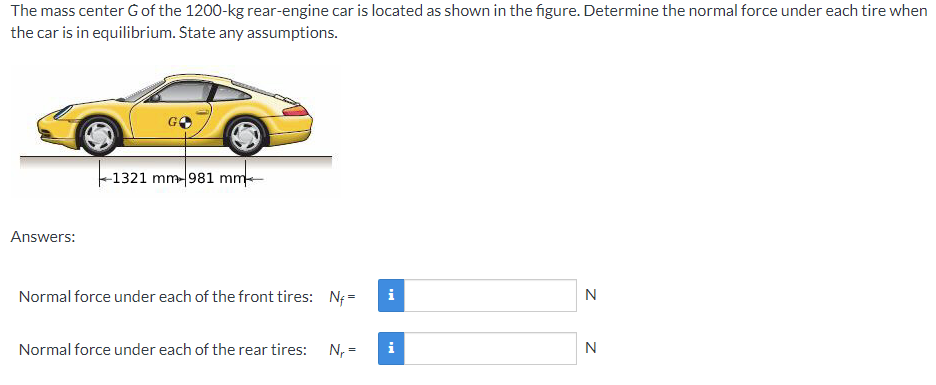 The mass center G of the 1200-kg rear-engine car is located as shown in the figure. Determine the normal force under each tire when
the car is in equilibrium. Štate any assumptions.
-1321 mm-981 mm-
Answers:
Normal force under each of the front tires: N; =
i
N
Normal force under each of the rear tires:
N, =
i
N
