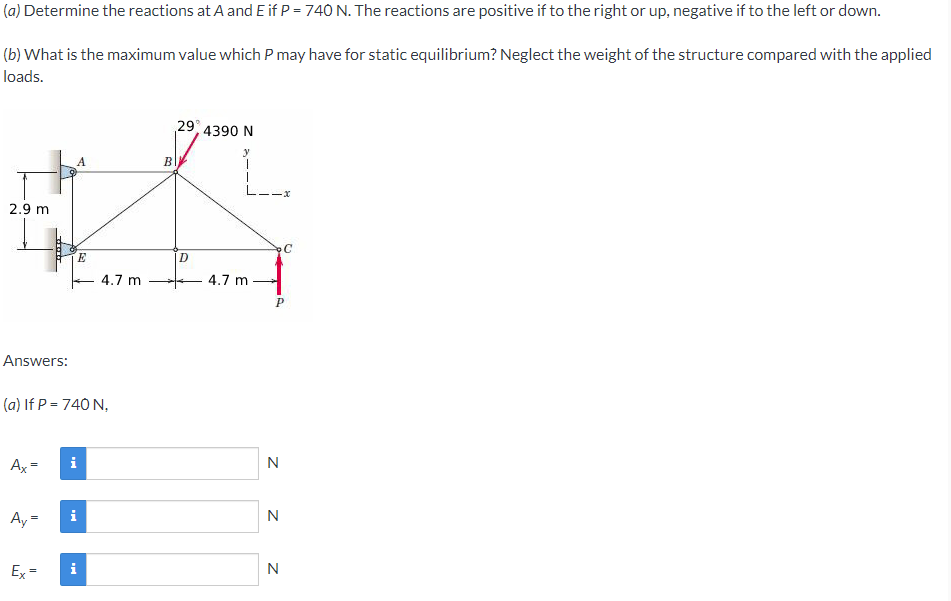 (a) Determine the reactions at A and E if P = 740 N. The reactions are positive if to the right or up, negative if to the left or down.
(b) What is the maximum value which P may have for static equilibrium? Neglect the weight of the structure compared with the applied
loads.
29, 4390 N
B
2.9 m
E
4.7 m
4.7 m
Answers:
(a) If P = 740 N,
Ax =
i
N
Ay =
i
N
Ex=
i
N
