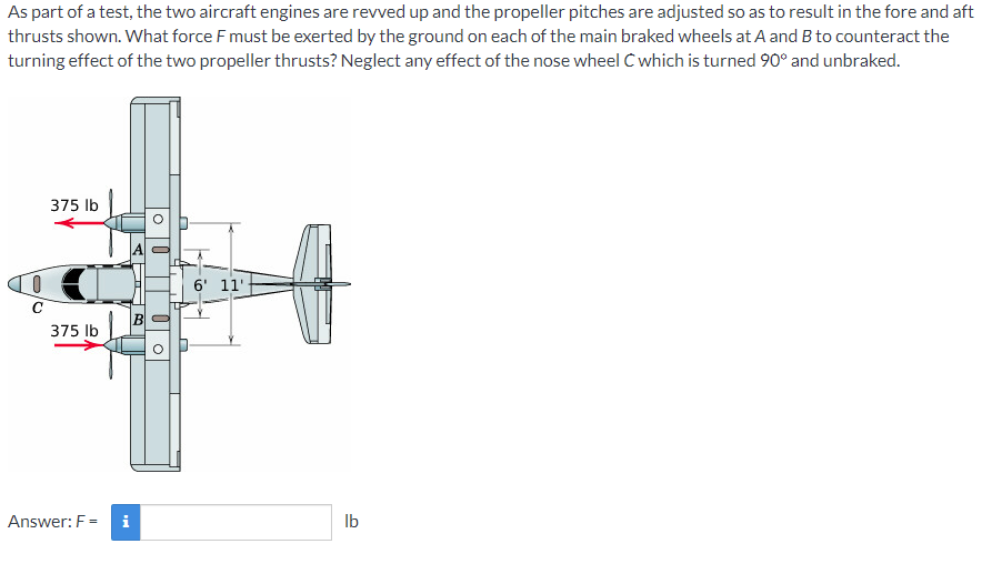 As part of a test, the two aircraft engines are revved up and the propeller pitches are adjusted so as to result in the fore and aft
thrusts shown. What force F must be exerted by the ground on each of the main braked wheels at A and B to counteract the
turning effect of the two propeller thrusts? Neglect any effect of the nose wheel C which is turned 90° and unbraked.
375 Ib
6' 11'
C
375 lb
Answer: F =
i
Ib
