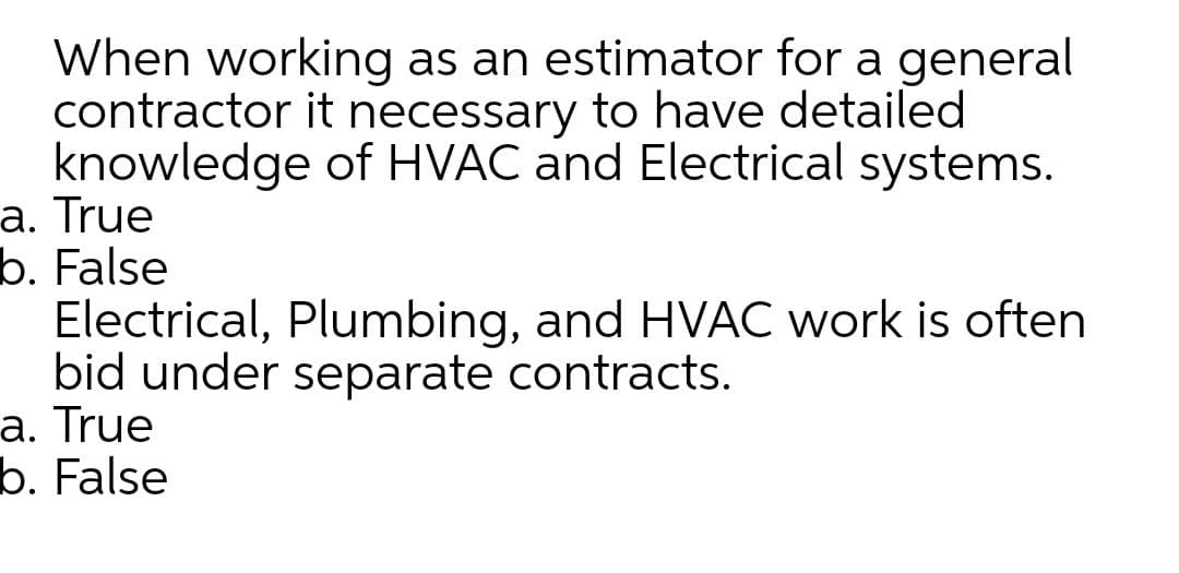 When working as an estimator for a general
contractor it necessary to have detailed
knowledge of HVAC and Electrical systems.
a. True
b. False
Electrical, Plumbing, and HVAC work is often
bid under separate contracts.
a. True
b. False
