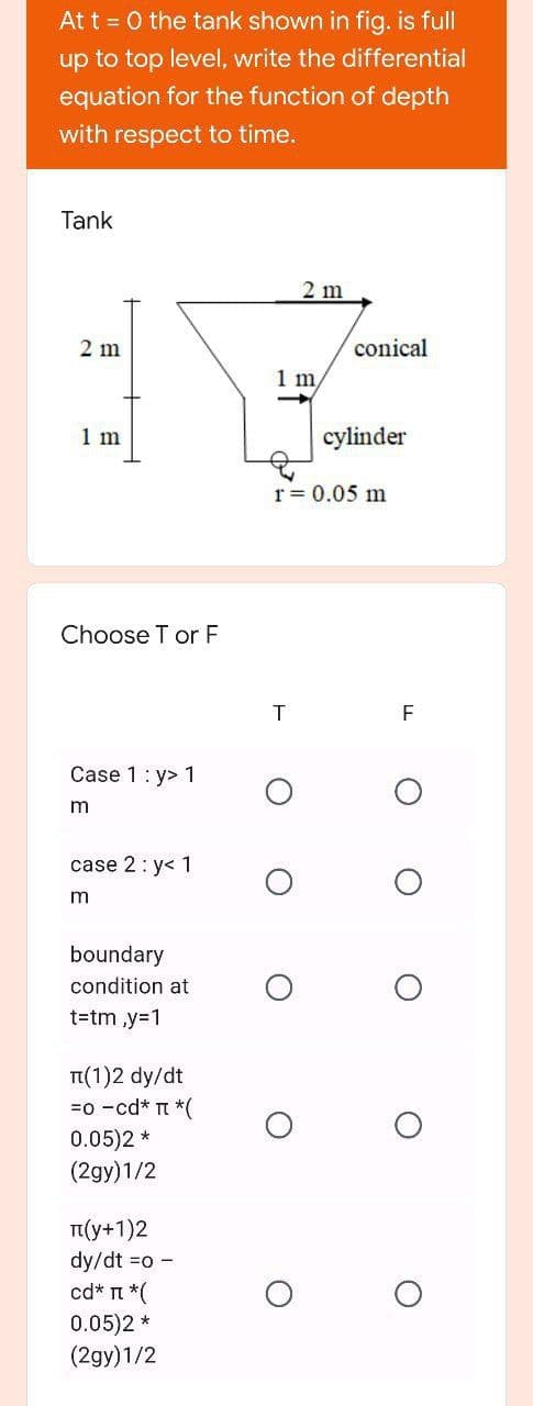 At t = 0 the tank shown in fig. is full
up to top level, write the differential
equation for the function of depth
with respect to time.
Tank
2 m
2 m
conical
1 m
1 m
cylinder
r = 0.05 m
Choose T or F
F
Case 1: y> 1
case 2: y< 1
m
boundary
condition at
t=tm ,y=1
TI(1)2 dy/dt
=0 -cd* t *(
0.05)2 *
(2gy)1/2
I(y+1)2
dy/dt =o -
cd* n *(
0.05)2 *
(2gy)1/2
