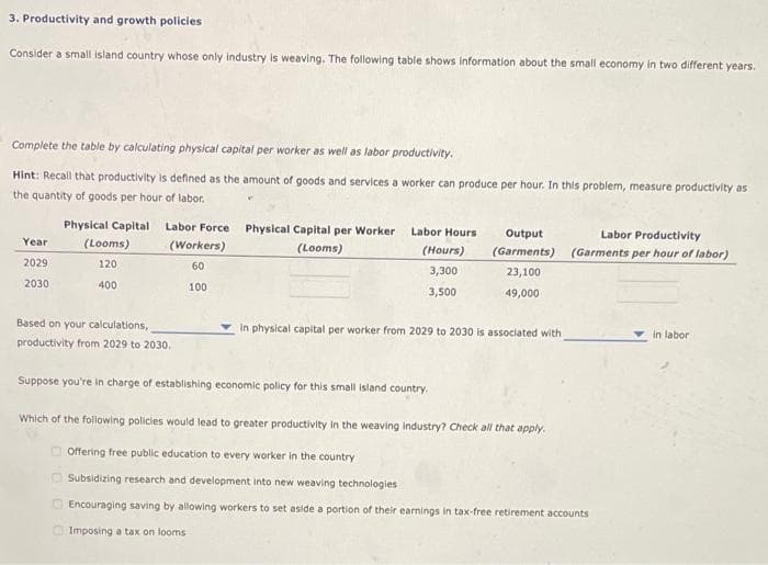 3. Productivity and growth policies
Consider a small island country whose only industry is weaving. The following table shows information about the small economy In two different years.
Complete the table by calculating physical capital per worker as well as labor productivity.
Hint: Recall that productivity is defined as the amount of goods and services a worker can produce per hour. In this problem, measure productivity as
the quantity of goods per hour of labor.
Physical Capital
Labor Force
Physical Capital per Worker
Labor Hours
Output
Labor Productivity
(Garments) (Garments per hour of labor)
Year
(Looms)
(Workers)
(Looms)
(Hours)
2029
120
60
3,300
23,100
2030
400
100
3,500
49,000
Based on your calculations,
In physical capital per worker from 2029 to 2030 is associated with
in labor
productivity from 2029 to 2030.
Suppose you're in charge of establishing economic policy for this small island country.
Which of the following policies would lead to greater productivity in the weaving industry? Check all that apply.
O Offering free public education to every worker in the country
O Subsidizing resea
and development into new weaving technologies
D Encouraging saving by allowing workers to set aside a portion of their earnings in tax-free retirement accounts
O Imposing a tax on looms
