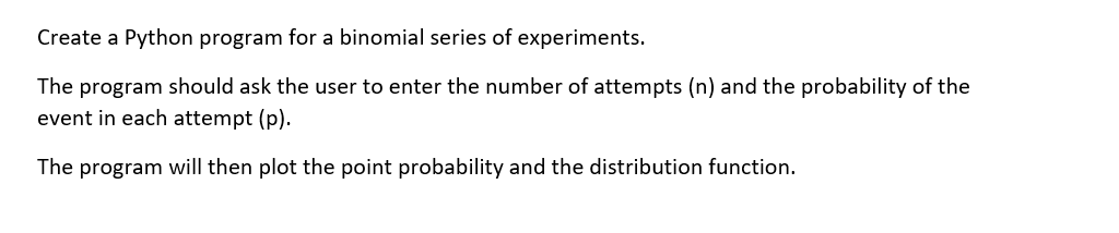 Create a Python program for a binomial series of experiments.
The program should ask the user to enter the number of attempts (n) and the probability of the
event in each attempt (p).
The program will then plot the point probability and the distribution function.
