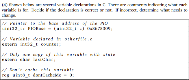 (4) Shown below are several variable declarations in C. There are comments indicating what each
variable is for. Decide if the declaration is correct or not. If incorrect, determine what needs to
change.
|// Pointer to the base address of the PIo
uint32_t* PIOBase = (uint32_t *) 0x8675309;
|// Variable declared in otherfile.c
extern int32_t counter;
|// Only one copy of this variable with state
extern char lastChar;
|// Don't cache this variable
reg uint8_t dontCacheMe = 0;
