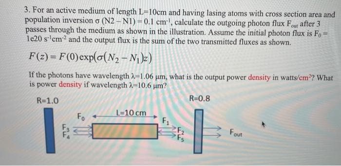 3. For an active medium of length L=10cm and having lasing atoms with cross section area and
population inversion o (N2 – N1) = 0.1 cm-!, calculate the outgoing photon flux Fout after 3
passes through the medium as shown in the illustration. Assume the initial photon flux is Fo =
le20 s- cm2 and the output flux is the sum of the two transmitted fluxes as shown.
F(2) = F(0)exp(o(N2 – N¡)z)
If the photons have wavelength A-1.06 µm, what is the output power density in watts/cm2? What
is power density if wavelength 2-10.6 µm?
R=0.8
R=1.0
L=10 cm
F1
F2
Fs
Fo
Fout
