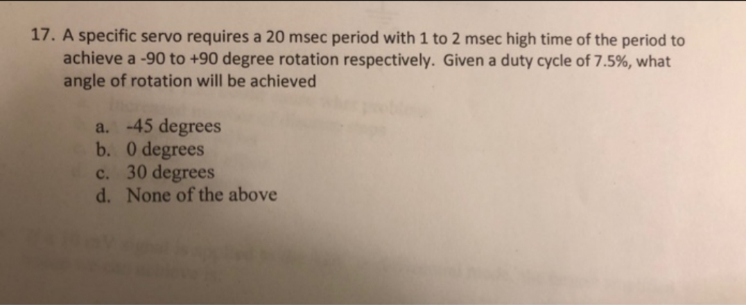 17. A specific servo requires a 20 msec period with 1 to 2 msec high time of the period to
achieve a -90 to +90 degree rotation respectively. Given a duty cycle of 7.5%, what
angle of rotation will be achieved
a. -45 degrees
b. 0 degrees
c. 30 degrees
d. None of the above
