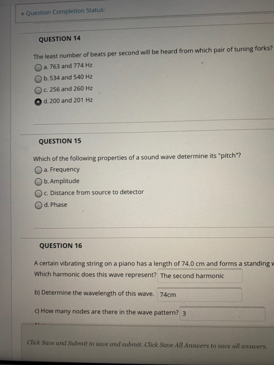 v Question Completion Status:
QUESTION 14
The least number of beats per second will be heard from which pair of tuning forks?
O a. 763 and 774 Hz
O b.534 and 540 Hz
C. 256 and 260 Hz
d. 200 and 201 Hz
QUESTION 15
Which of the following properties of a sound wave determine its "pitch"?
a. Frequency
b. Amplitude
c. Distance from source to detector
d. Phase
QUESTION 16
A certain vibrating string on a piano has a length of 74.0 cm and forms a standing v
Which harmonic does this wave represent? The second harmonic
b) Determine the wavelength of this wave. 74cm
C) How many nodes are there in the wave pattern? 3
Click Save and Submit to save and submit. Click Save All Answers to save all answers.
