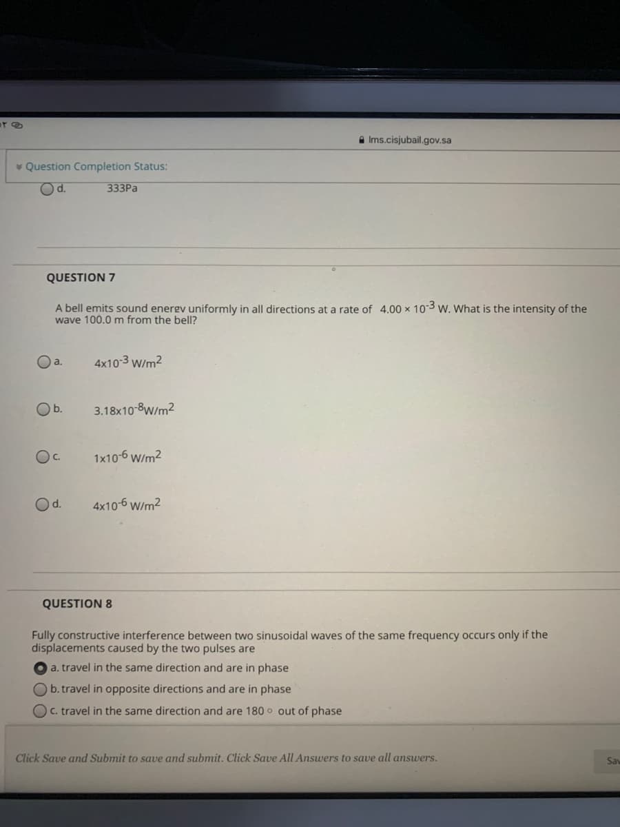 A Ims.cisjubail.gov.sa
* Question Completion Status:
Od.
333PA
QUESTION 7
A bell emits sound energv uniformly in all directions at a rate of 4.00 x 103 w. What is the intensity of the
wave 100.0 m from the bell?
O a.
4x10-3 W/m2
Ob.
3.18x10-8W/m2
Oc.
1x10-6 W/m2
Od.
4x10-6 W/m2
QUESTION 8
Fully constructive interference between two sinusoidal waves of the same frequency occurs only if the
displacements caused by the two pulses are
a. travel in the same direction and are in phase
b. travel in opposite directions and are in phase
OC. travel in the same direction and are 180 o out of phase
Click Save and Submit to save and submit. Click Save All Answers to save all answers.
Sav
