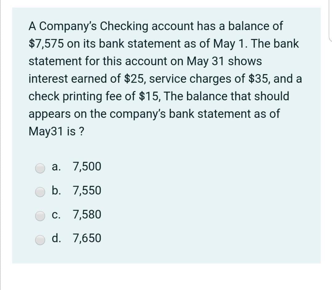 A Company's Checking account has a balance of
$7,575 on its bank statement as of May 1. The bank
statement for this account on May 31 shows
interest earned of $25, service charges of $35, and a
check printing fee of $15, The balance that should
appears on the company's bank statement as of
May31 is ?
а. 7,500
b. 7,550
С.
7,580
d. 7,650
