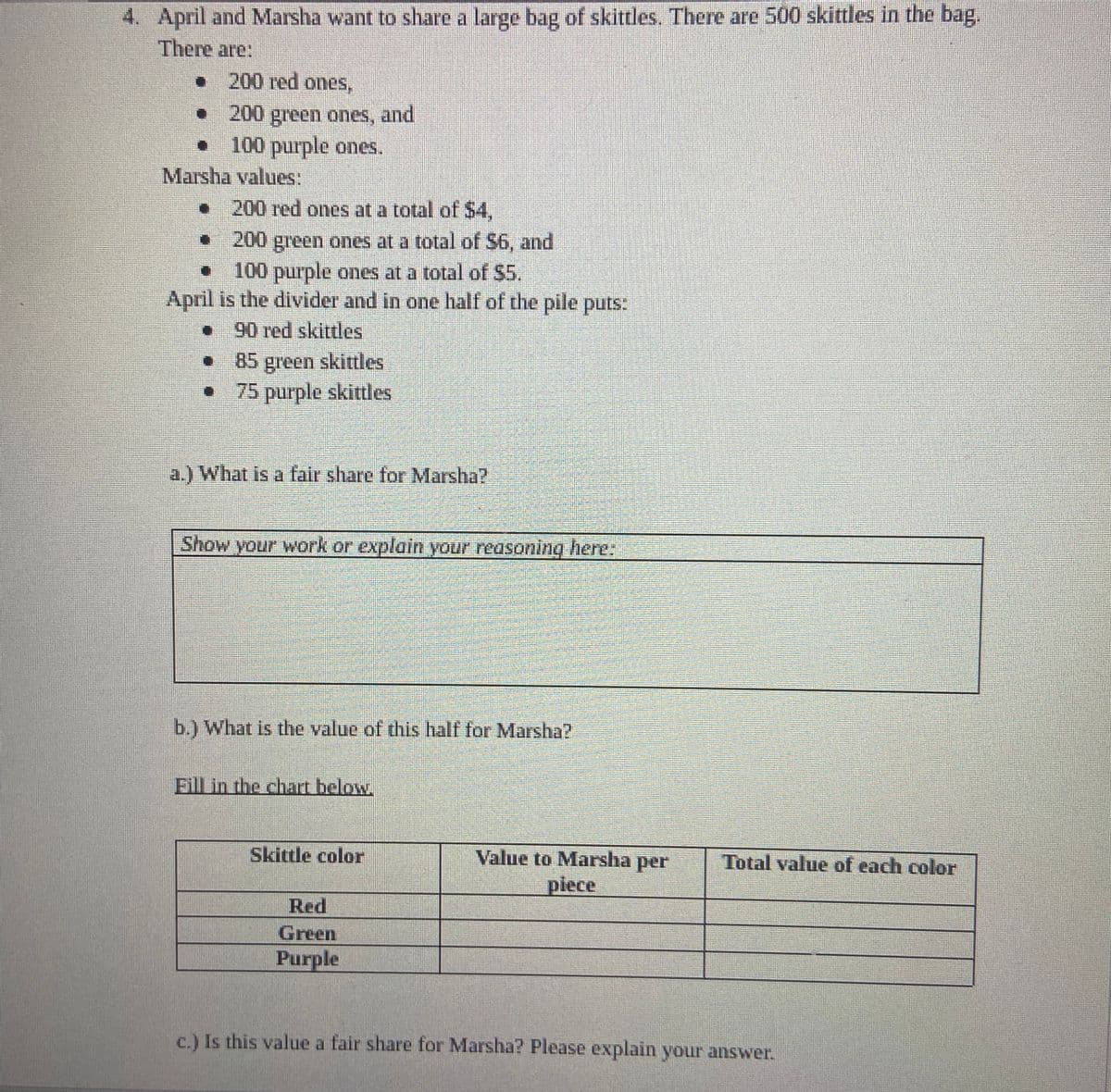 April and Marsha want to share a large bag of skittles. There are 500 skittles in the bag.
There are:
•
200 red ones,
200 green ones, and
100 purple ones.
•
D】
Marsha values:
• 200 red ones at a total of $4,
200
green ones at a total of $6, and
O
100 purple ones at a total of $5.
April is the divider and in one half of the pile puts:
90 red skittles
• 85 green skittles
75 purple skittles
a.) What is a fair share for Marsha?
Show your work or explain your reasoning here:
b.) What is the value of this half for Marsha?
Fill in the chart below.
Skittle color
Red
Green
Purple
Value to Marsha per
piece
Total value of each color
c.) Is this value a fair share for Marsha? Please explain your answer.