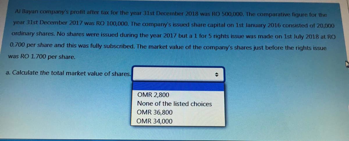 Al Bayan company's profit after tax for the year 31st December 2018 was RO 500,000. The comparative figure for the
year 31st December 2017 was RO 100,000. The company's issued share capital on 1st January 2016 consisted of 20,000
ordinary shares. No shares were issued during the year 2017 but al for 5 rights issue was made on 1st July 2018 at RO
0.700 per share and this was fully subscribed. The market value of the company's shares just before the rights issue
was RO 1.700 per share.
a. Calculate the total market value of shares.
OMR 2,800
None of the listed choices
OMR 36,800
OMR 34,000
