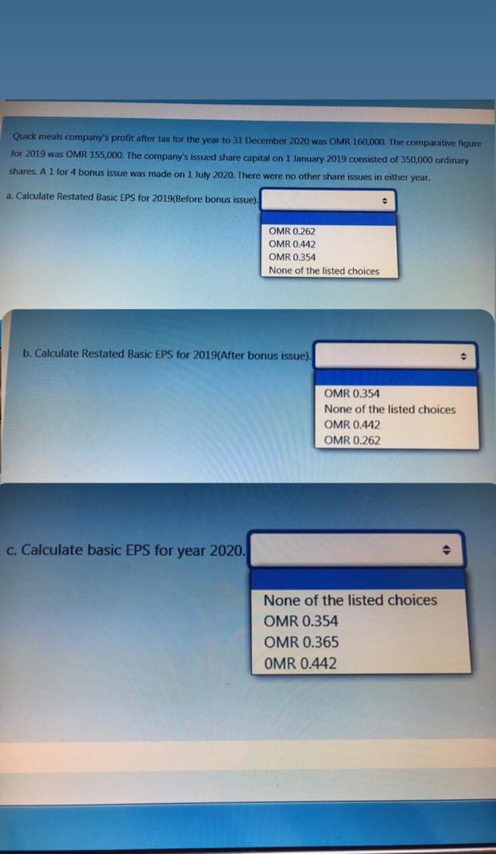 Quick meals company's profit after tax for the year to 31 December 2020 was OMR 160,000. The comparative figure
for 2019 was OMR 155,000. The company's issued share capital on 1 January 2019 consisted of 350,000 ordinary
shares. A 1 for 4 bonus issue was made on 1 July 2020. There were no other share issues in either year.
a. Calculate Restated Basic EPS for 2019(Before bonus issue).
OMR 0.262
OMR 0.442
OMR 0.354
None of the listed choices
b. Calculate Restated Basic EPS for 2019(After bonus issue).
OMR 0.354
None of the listed choices
OMR 0.442
OMR 0.262
C. Calculate basic EPS for year 2020.
None of the listed choices
OMR 0.354
OMR 0.365
OMR 0.442
