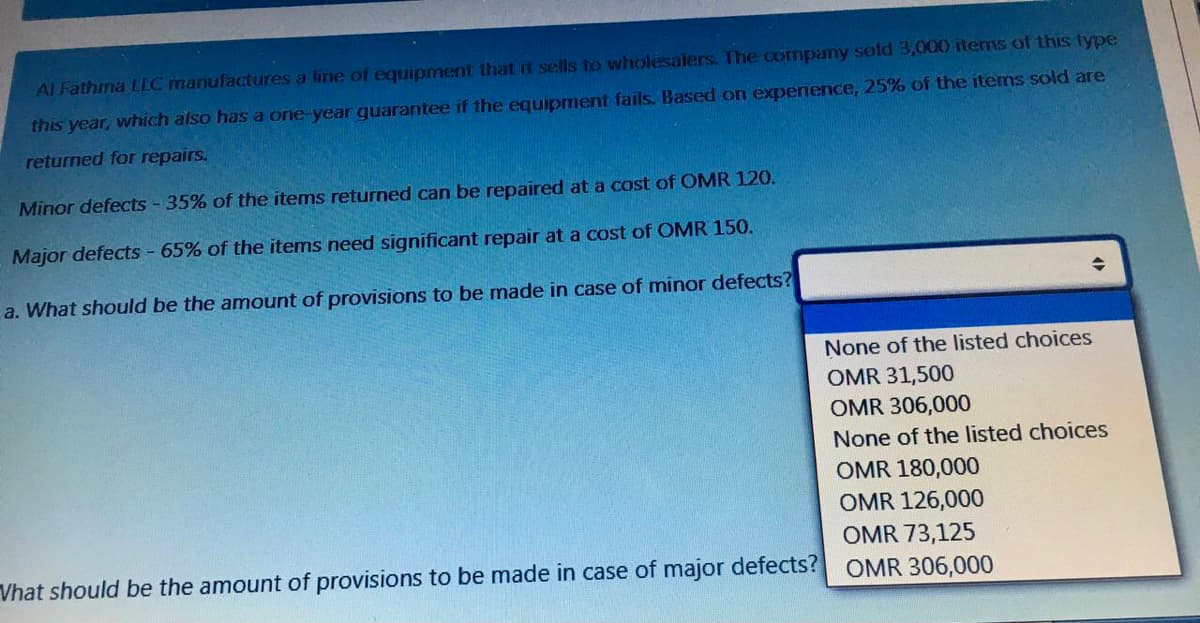 Al Fathma LLC manufactures a line of equipment that it sells to wholesalers. The company sold 3,000 items of this type
this year, which also has a one-year guarantee
the equipment fails. Based on experience, 25% of the items sold are
returned for repairs.
Minor defects - 35% of the items returned can be repaired at a cost of OMR 120.
Major defects - 65% of the items need significant repair at a cost of OMR 150.
a. What should be the amount of provisions to be made in case of minor defects?
None of the listed choices
OMR 31,500
OMR 306,000
None of the listed choices
OMR 180,000
OMR 126,000
OMR 73,125
Vhat should be the amount of provisions to be made in case of major defects?
OMR 306,000
