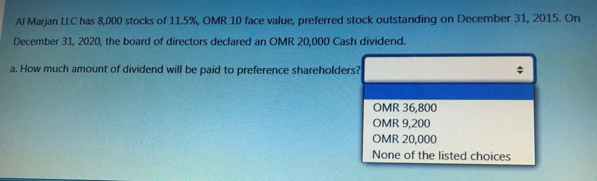 Al Marjan LLC has 8,000 stocks of 11.5%, OMR 10 face value, preferred stock outstanding on December 31, 2015. On
December 31, 2020, the board of directors declared an OMR 20,000 Cash dividend.
a. How much amount of dividend will be paid to preference shareholders?
OMR 36,800
OMR 9,200
OMR 20,000
None of the listed choices
