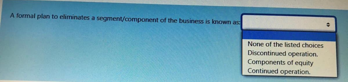 A formal plan to eliminates a segment/component of the business is known as:
None of the listed choices
Discontinued operation.
Components of equity
Continued operation.
