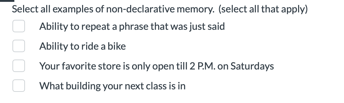 ### Examples of Non-Declarative Memory

**Instructions:**
Select all examples of non-declarative memory. (Select all that apply)

**Options:**
- [ ] Ability to repeat a phrase that was just said
- [ ] Ability to ride a bike
- [ ] Your favorite store is only open till 2 P.M. on Saturdays
- [ ] What building your next class is in

Non-declarative memory, also known as implicit memory, refers to unconscious memories such as skills, habits, and conditioned responses.