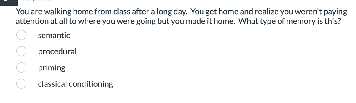 **Question:**

You are walking home from class after a long day. You get home and realize you weren't paying attention at all to where you were going but you made it home. What type of memory is this?

**Options:**

- ( ) semantic
- ( ) procedural
- ( ) priming
- ( ) classical conditioning