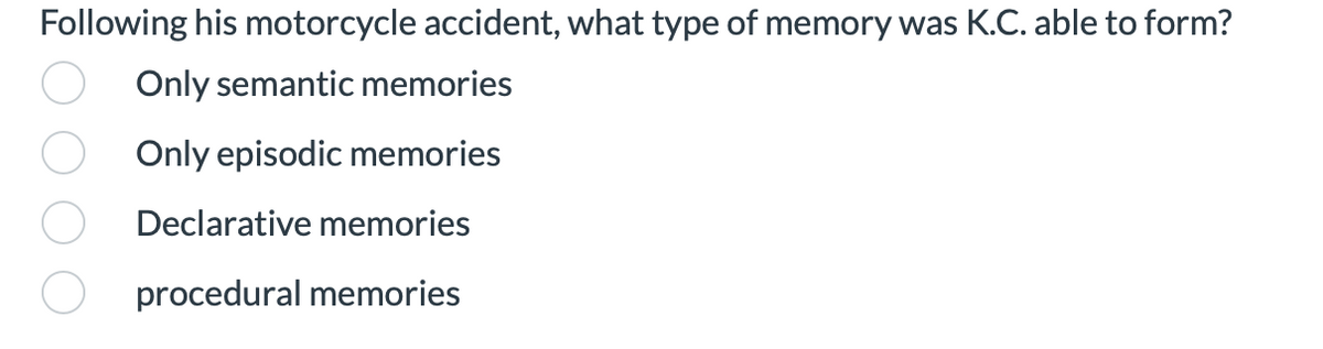 ### Memory Types Quiz Question

**Question:**
Following his motorcycle accident, what type of memory was K.C. able to form?

**Options:**
- Only semantic memories
- Only episodic memories
- Declarative memories
- Procedural memories

**Explanation:**
The question asks about the specific type of memory that K.C. was able to form after experiencing a motorcycle accident. This may pertain to a case study or learning material focused on understanding different types of human memory and their impact due to physical trauma.

**Memory Definitions:**
1. **Semantic Memories:** Refers to general world knowledge that we have accumulated throughout our lives (e.g., facts, meanings, concepts).
2. **Episodic Memories:** Refers to the ability to recall personal experiences and specific events with context (e.g., times, places, associated emotions).
3. **Declarative Memories:** Encompasses both semantic and episodic memories. It's a type of long-term memory involving facts and events consciously recalled.
4. **Procedural Memories:** Involves motor skills and habits (e.g., riding a bike, playing a musical instrument).

This quiz encourages students to apply their understanding of memory types to a real-life scenario.