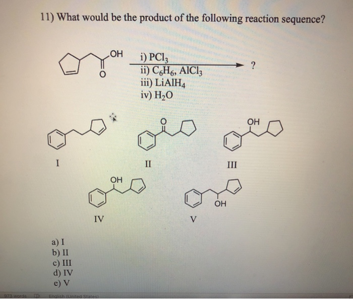 973 words
DE
11) What would be the product of the following reaction sequence?
I
a) I
b) II
IV
c) III
d) IV
e) V
English (United States)
OH
OH
i) PC13
ii) C6H6, AlCl3
iii) LiAlH4
iv) H₂O
II
V
OH
III
?
OH