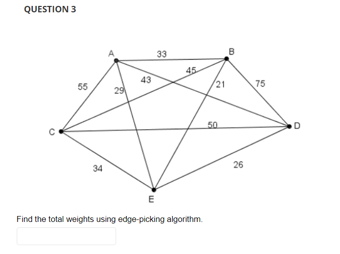 QUESTION 3
55
34
29
43
E
33
45
Find the total weights using edge-picking algorithm.
21
50
B
26
75
D