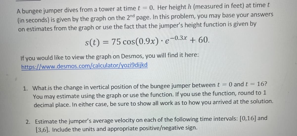 A bungee jumper dives from a tower at time t = 0. Her height h (measured in feet) at time t
(in seconds) is given by the graph on the 2nd page. In this problem, you may base your answers
on estimates from the graph or use the fact that the jumper's height function is given by
s(t)= 75 cos (0.9x) · e-0.3x + 60.
If you would like to view the graph on Desmos, you will find it here:
https://www.desmos.com/calculator/yozi9dijkd
1. What is the change in vertical position of the bungee jumper between t = 0 and t = 16?
You may estimate using the graph or use the function. If you use the function, round to 1
decimal place. In either case, be sure to show all work as to how you arrived at the solution.
2. Estimate the jumper's average velocity on each of the following time intervals: [0,16] and
[3,6]. Include the units and appropriate positive/negative sign.