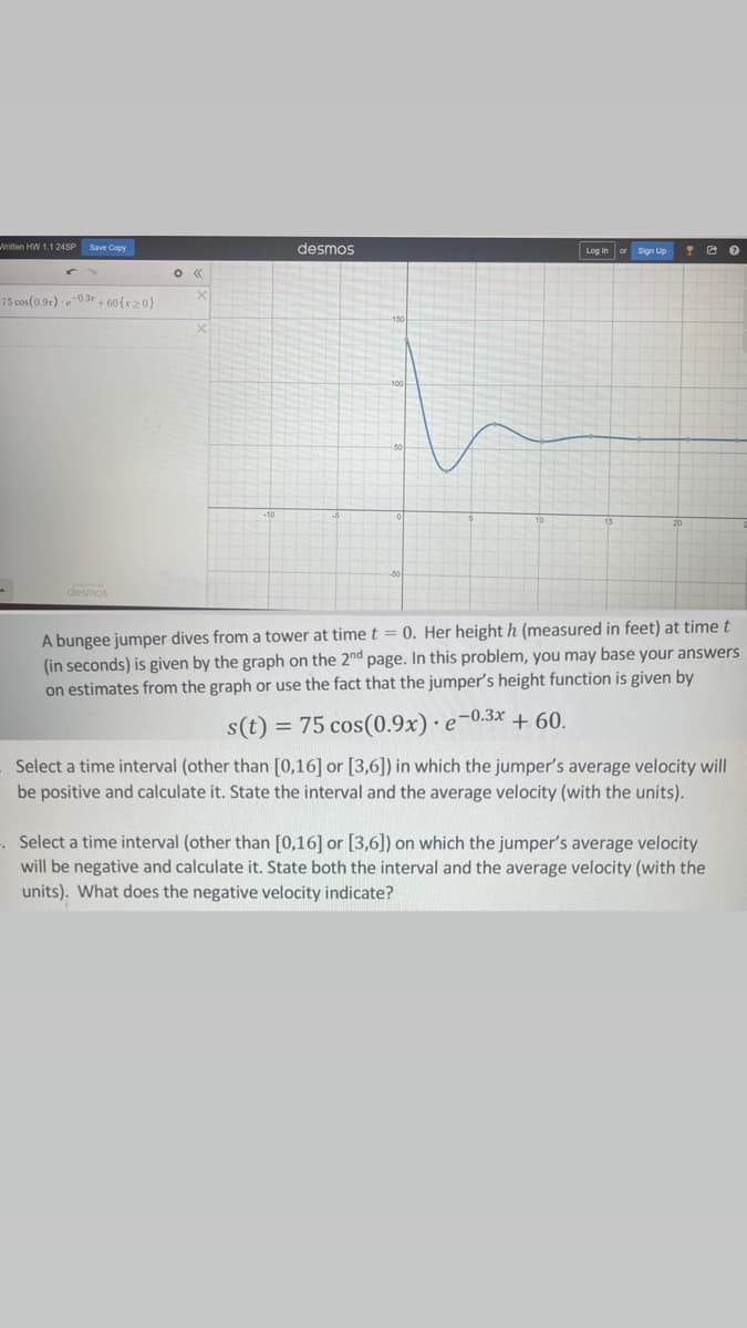 Written HW 1.1 24SP Save Copy
75 cos (0.9x)-e-0.3x+60(x>0}
desmos
X
desmos
Log in or Sign Up YO
A bungee jumper dives from a tower at time t = 0. Her height h (measured in feet) at time t
(in seconds) is given by the graph on the 2nd page. In this problem, you may base your answers
on estimates from the graph or use the fact that the jumper's height function is given by
s(t) = 75 cos(0.9x) e-0.3x + 60.
Select a time interval (other than [0,16] or [3,6]) in which the jumper's average velocity will
be positive and calculate it. State the interval and the average velocity (with the units).
. Select a time interval (other than [0,16] or [3,6]) on which the jumper's average velocity
will be negative and calculate it. State both the interval and the average velocity (with the
units). What does the negative velocity indicate?