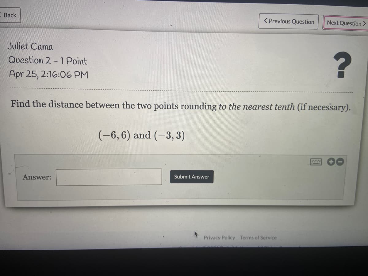 Back
( Previous Question
Next Question >
Juliet Cama
Question 2 - 1 Point
Apr 25, 2:16:06 PM
Find the distance between the two points rounding to the nearest tenth (if necessary).
(-6,6) and (-3, 3)
Answer:
Submit Answer
Privacy Policy Terms of Service
