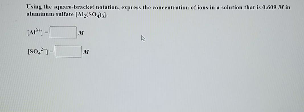 Using the square-bracket notation, express the concentration of ions in a solution that is 0.609 M in
aluminum sulfate [Al2(SO4)3].
[AI³*] =
M
|=Losl
