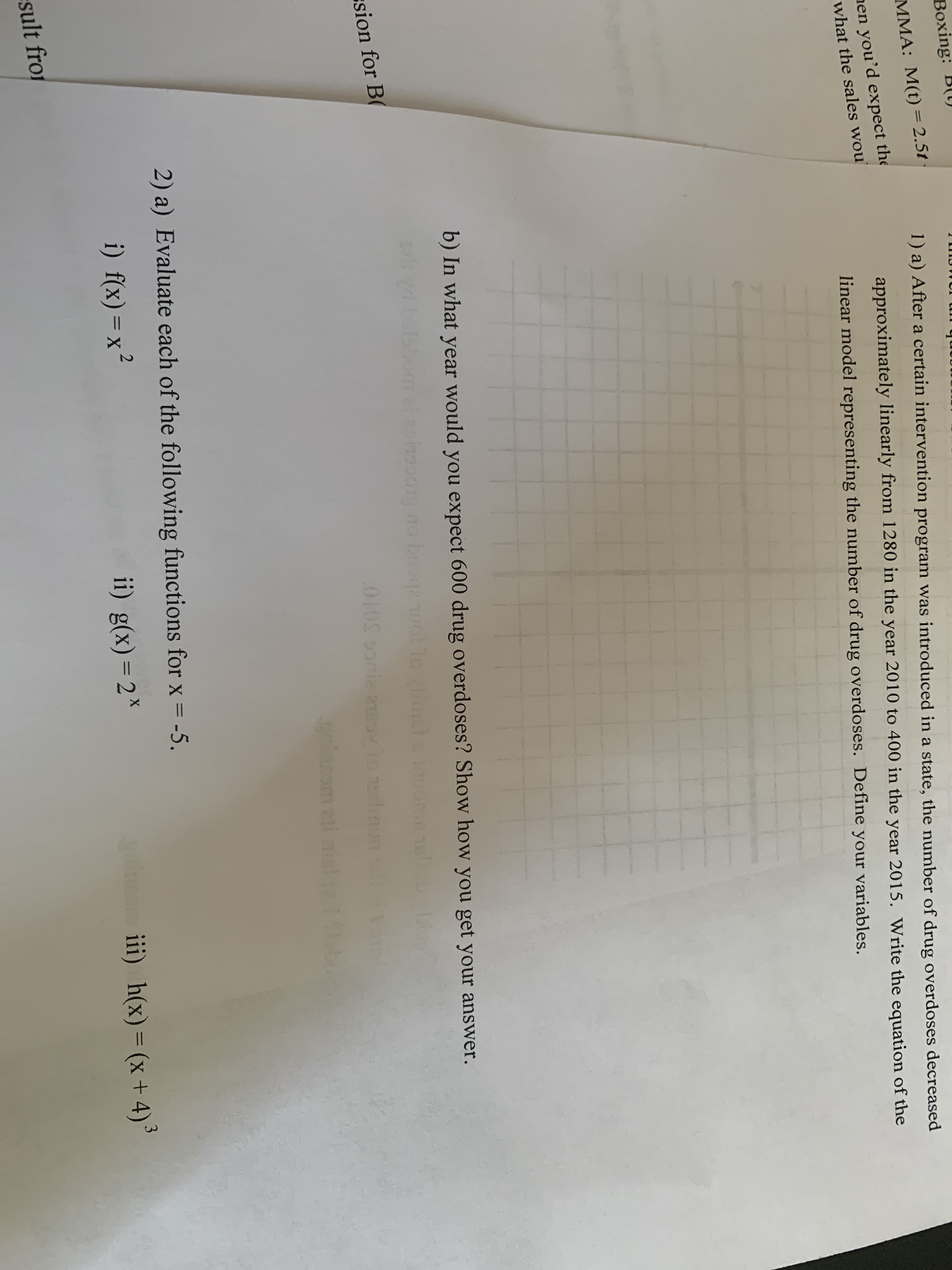 Вохing: B()
%3D
nen you'd expect the
what the sales wou
MMA: M(t) = 2.5t
1) a) After a certain intervention program was introduced in a state, the number of drug overdoses decreased
approximately linearly from 1280 in the year 2010 to 400 in the year 2015. Write the equation of the
linear model representing the number of drug overdoses. Define your variables.
b) In what year would you expect 600 drug overdoses? Show how you get your answer.
dboleb
oiopony no brega
1oimel
sion for B(
010000020ov io edinum
2) a) Evaluate each of the following functions for x = -5.
i) f(x)=x²
ii) g(x)= 2*
iii) h(x)= (x+ 4)
3
%3D
sult fro
