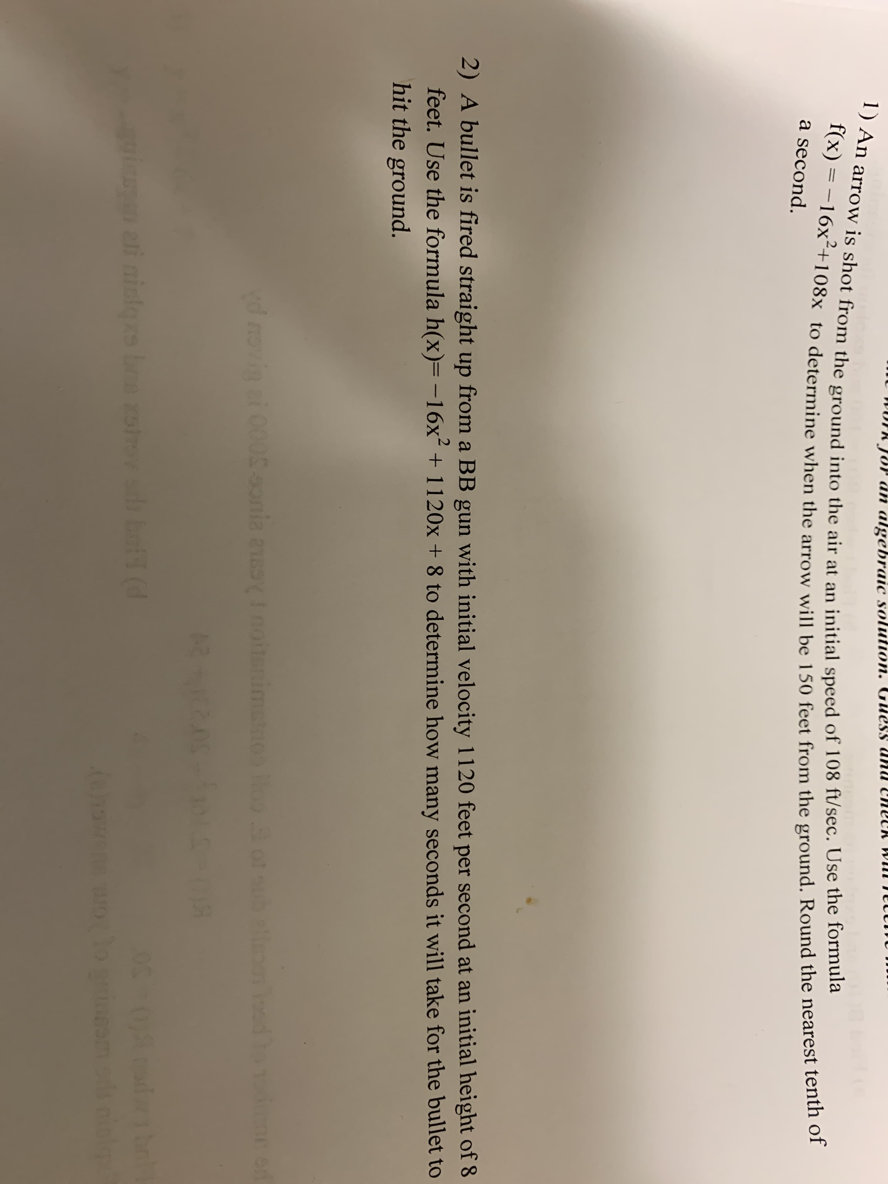 TR unu ENECK WIUI I
Tor än algebraic solution. Guess
1) An arrow is shot from the ground into the air at an initial speed of 108 ft/sec. Use the formula
f(x) = -16x²+108x to determine when the arrow will be 150 feet from the ground. Round the nearest tenth of
a second.
2) A bullet is fired straight up from a BB gun with initial velocity 1120 feet per second at an initial height of 8
feet. Use the formula h(x)=-16x+1120x + 8 to determine how many seconds it will take for the bullet to
hit the ground.
2.
nloed
vd novin i 0005.onia easyInoitnimstO ooob llem ood ne od
in eti niles b di bet (d
boa xoov

