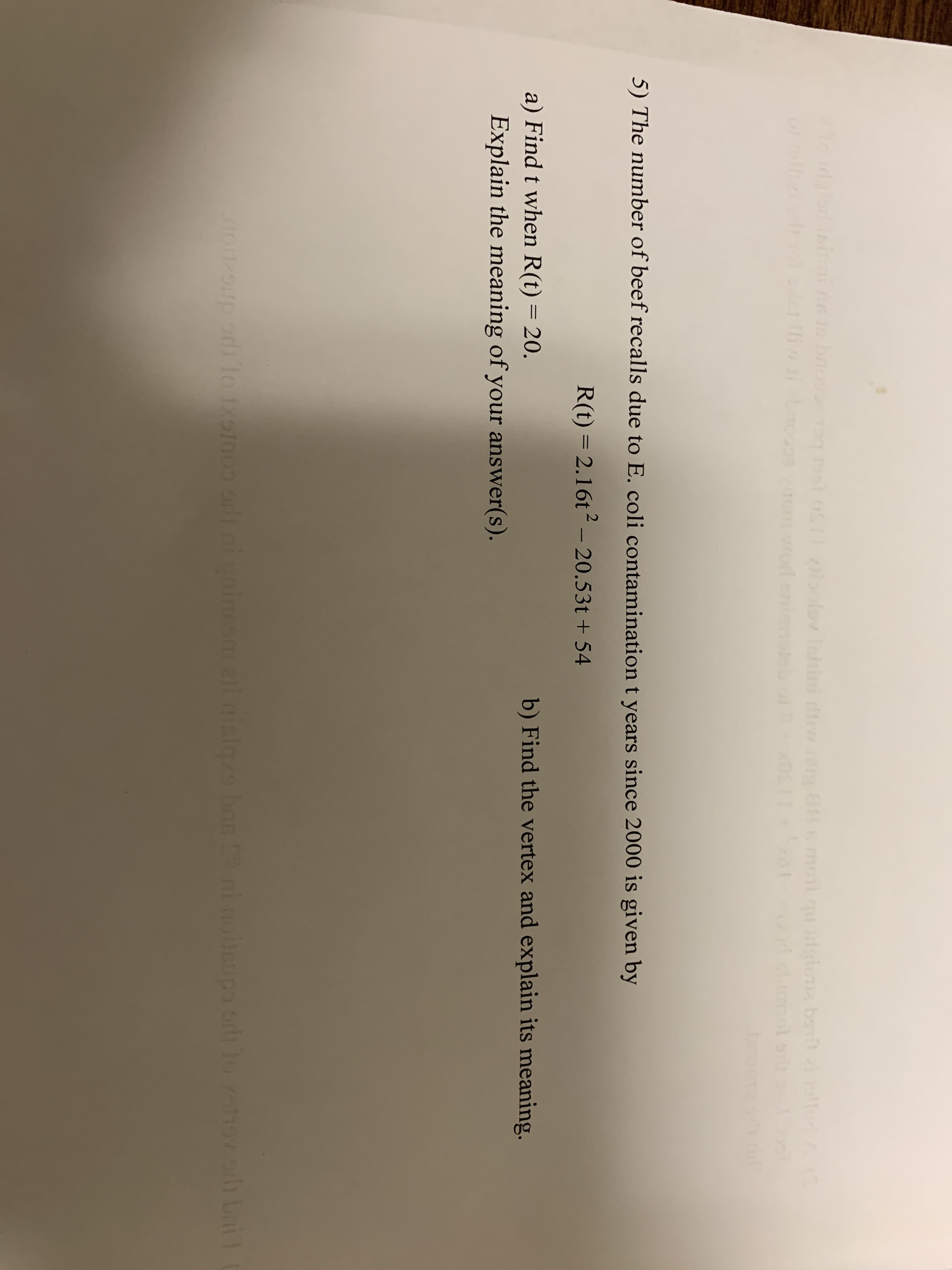 bnove
0STIVoolov laini
moil qu
iwiet
bruo
5) The number of beef recalls due to E. coli contamination t years since 2000 is given by
R(t) = 2.16t2 – 20.53t + 54
%3D
a) Find t when R(t) = 20.
b) Find the vertex and explain its meaning.
%3D
Explain the meaning of your answer(s).
oioup odi lo 1onoo orl ininesai islas ban i noteupo o 1o onovoh bni
iteupo od to hov sh bni1
