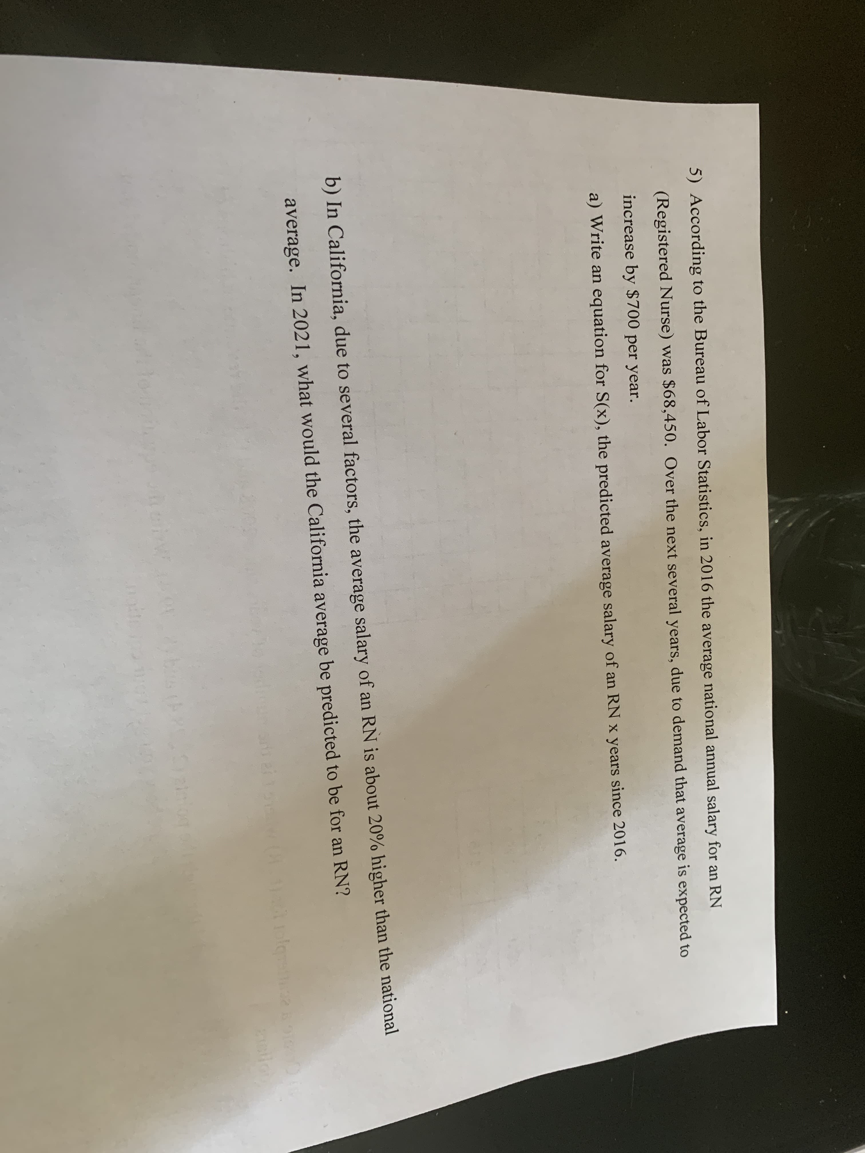 5) According to the Bureau of Labor Statistics, in 2016 the average national annual salary for an RN
(Registered Nurse) was $68,450. Over the next several years, due to demand that average is expected to
increase by $700 per year.
a) Write an equation for S(x), the predicted average salary of an RN x years since 2016.
b) In California, due to several factors, the average salary of an RN is about 20% higher than the national
average. In 2021, what would the California average be predicted to be for an RN?
heirw
