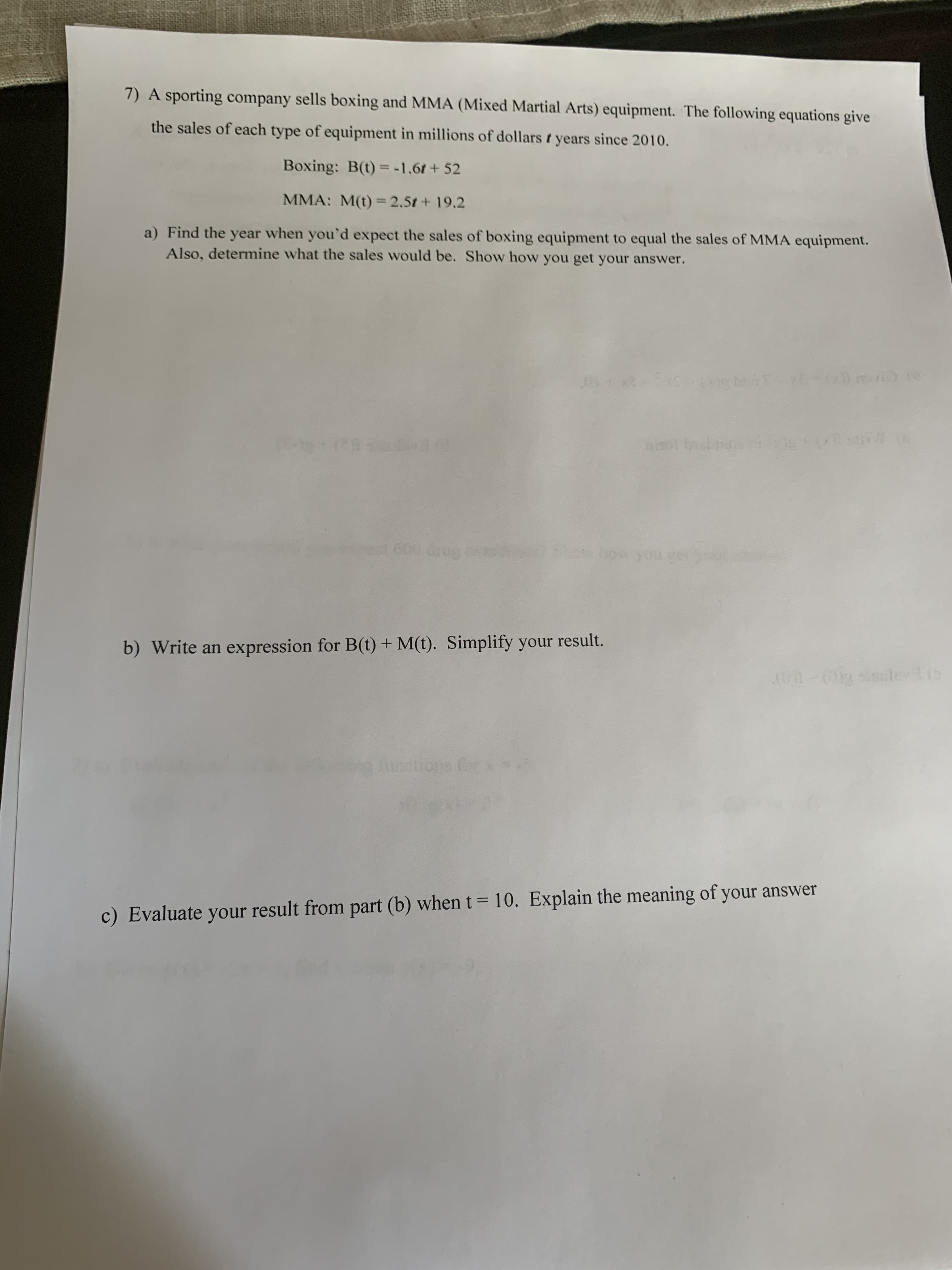 7) A sporting company sells boxing and MMA (Mixed Martial Arts) equipment. The following equations give
the sales of each type of equipment in millions of dollars t years since 2010.
Boxing: B(t)=-1.6t+ 52
MMA: M(t)= 2.5t + 19.2
a) Find the year when you'd expect the sales of boxing equipment to equal the sales of MMA equipment.
Also, determine what the sales would be. Show how you get your answer.
600 Grug
b) Write an expression for B(t) + M(t). Simplify your result.
functions
c) Evaluate your result from part (b) when t= 10. Explain the meaning of your answer
