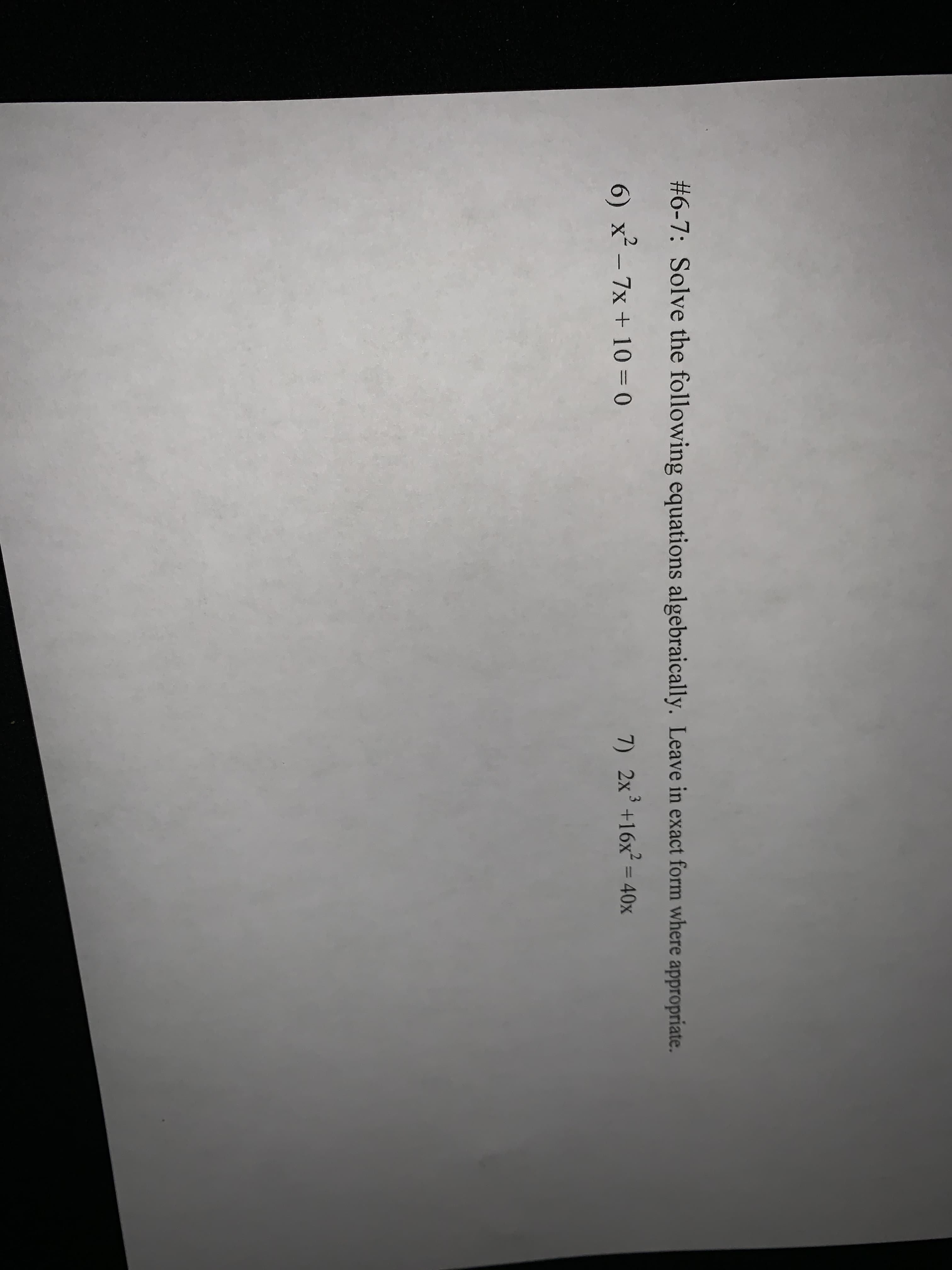 #6-7: Solve the following equations algebraically. Leave in exact form where appropriate.
3
6) x´- 7x + 10 = 0
7) 2x+16x² = 40x
%3D
