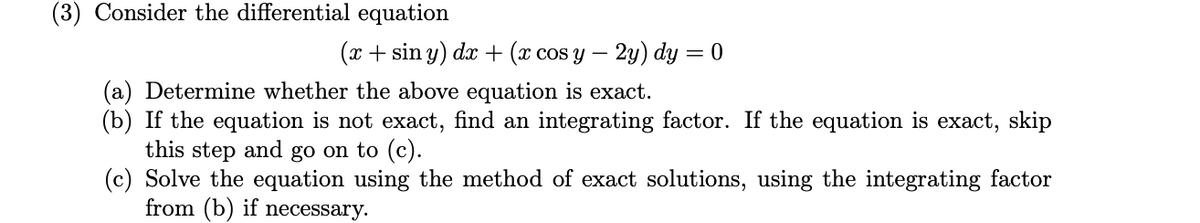 (3) Consider the differential equation
(x + sin y) dx + (x cos y – 2y) dy = 0
(a) Determine whether the above equation is exact.
(b) If the equation is not exact, find an integrating factor. If the equation is exact, skip
this step and go on to (c).
(c) Solve the equation using the method of exact solutions, using the integrating factor
from (b) if necessary.
