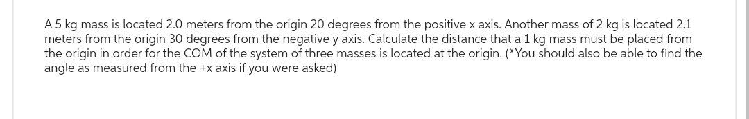 A 5 kg mass is located 2.0 meters from the origin 20 degrees from the positive x axis. Another mass of 2 kg is located 2.1
meters from the origin 30 degrees from the negative y axis. Calculate the distance that a 1 kg mass must be placed from
the origin in order for the COM of the system of three masses is located at the origin. (*You should also be able to find the
angle as measured from the +x axis if you were asked)