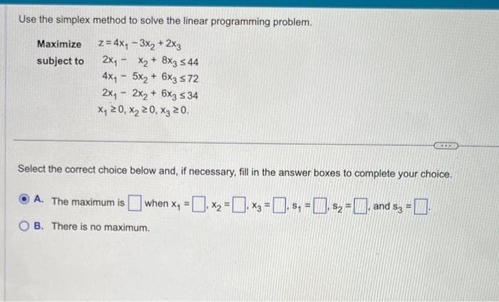 Use the simplex method to solve the linear programming problem.
z = 4x₁ - 3x₂ + 2x3
2X₁
Maximize
subject to
X₂ + 8x3 ≤44
4x₁5x₂ + 6x3 ≤72
2x₁2x₂ + 6x3 ≤ 34
x₁20, X₂20, X3 20.
Select the correct choice below and, if necessary, fill in the answer boxes to complete your choice.
ⒸA. The maximum is when x₁ = x₂ = x3 = . $₁ = . $₂. a
₁ ₁
B. There is no maximum.
= and $3 = .