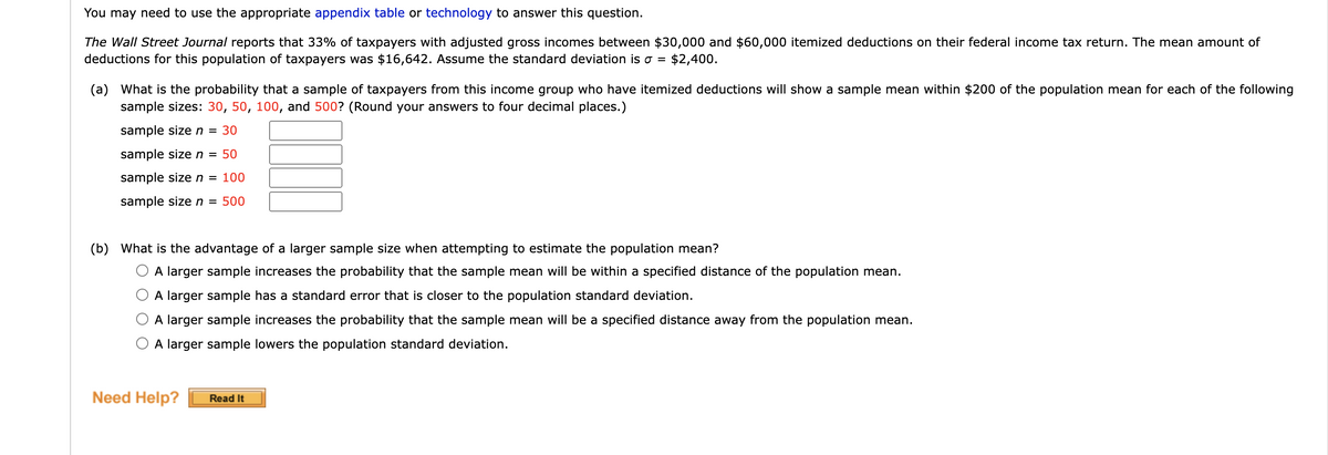 You may need to use the appropriate appendix table or technology to answer this question.
The Wall Street Journal reports that 33% of taxpayers with adjusted gross incomes between $30,000 and $60,000 itemized deductions on their federal income tax return. The mean amount of
deductions for this population of taxpayers was $16,642. Assume the standard deviation is a = $2,400.
(a) What is the probability that a sample of taxpayers from this income group who have itemized deductions will show a sample mean within $200 of the population mean for each of the following
sample sizes: 30, 50, 100, and 500? (Round your answers to four decimal places.)
sample size n = 30
sample size n = 50
sample size n = 100
sample size n = 500
(b) What is the advantage of a larger sample size when attempting to estimate the population mean?
A larger sample increases the probability that the sample mean will be within a specified distance of the population mean.
A larger sample has a standard error that is closer to the population standard deviation.
A larger sample increases the probability that the sample mean will be a specified distance away from the population mean.
A larger sample lowers the population standard deviation.
Need Help?
Read It