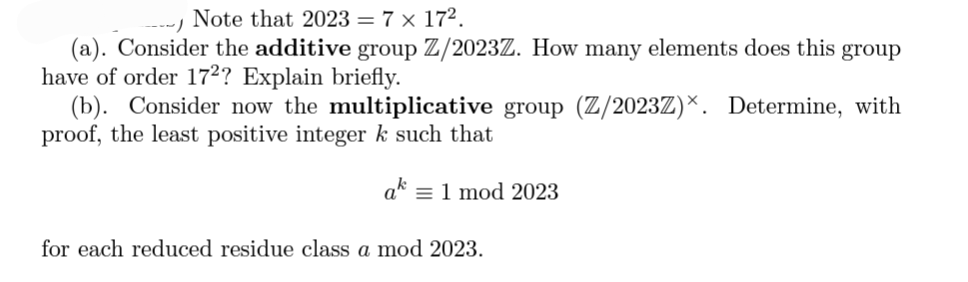 Note that 2023 = 7 x 17².
(a). Consider the additive group Z/2023Z. How many elements does this group
have of order 172? Explain briefly.
(b). Consider now the multiplicative group (Z/2023Z). Determine, with
proof, the least positive integer k such that
ak = 1 mod 2023
for each reduced residue class a mod 2023.