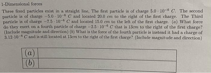 1-Dimensional forces
Three fixed particles exist in a straight line, The first particle is of charge 5.0 10-6 C. The second
particle is of charge -5.0 10-6 C and located 20.0 cm to the right of the first charge. The Third
particle is of charge -7.5-10-6 C and located 15.0 cm to the left of the first charge. (a) What force
do they exert on a fourth particle of charge -2.5 10-6 C that is 13cm to the right of the first charge?
(Include magnitude and direction) (b) What is the force of the fourth particle is instead it had a charge of
3.12-10-C and is still located at 13cm to the right of the first charge? (Include magnitude and direction)
(a)
(b)
jou