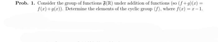 Prob. 1. Consider the group of functions (R) under addition of functions (so (f+g)(x) =
f(x)+g(x)). Determine the elements of the cyclic group (f), where f(x) = x-1.