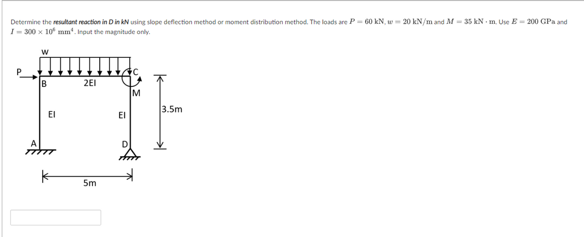 Determine the resultant reaction in D in kN using slope deflection method or moment distribution method. The loads are P = 60 kN, w = 20 kN/m and M = 35 kN - m, Use E = 200 GPa and
I = 300 x 106 mm4. Input the magnitude only.
P
B
2EI
M
3.5m
El
EI
D
5m
