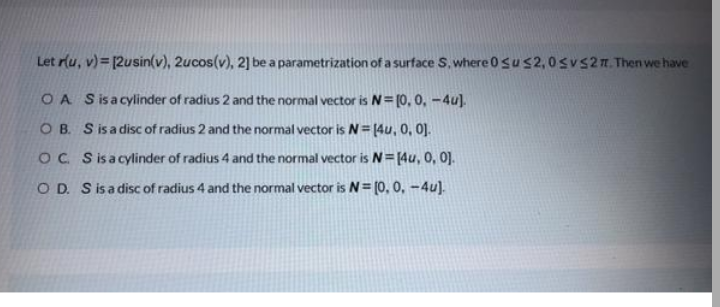 Let rlu, v)= [2usin(v), 2ucos(v), 2] be a parametrization of a surface S, where 0sus2,0svs2n. Then we have
O A Sisacylinder of radius 2 and the normal vector is N= [0, 0, -4u].
O B. S isa disc of radius 2 and the normal vector is N= 14u, 0, 0].
OC Sisacylinder of radius 4 and the normal vector is N= [4u, 0, 0].
O D. S isadisc of radius 4 and the normal vector is N= (0, 0, -4u).
