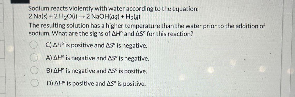 Sodium reacts violently with water according to the equation:
2 Na(s) + 2 H2O(l) → 2 NaOH(aq) + H2(g)
The resulting solution has a higher temperature than the water prior to the addition of
sodium. What are the signs of AH° and AS° for this reaction?
C) AH° is positive and AS° is negative.
A) AH° is negative and AS° is negative.
B) AH° is negative and AS° is positive.
D) AH° is positive and AS is positive.