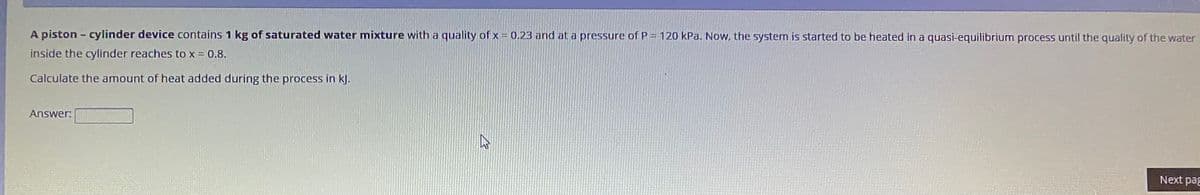 A piston - cylinder device contains 1 kg of saturated water mixture with a quality of x = 0.23 and at a pressure of P = 120 kPa. Now, the system is started to be heated in a quasi-equilibrium process until the quality of the water
inside the cylinder reaches to x = 0.8.
Calculate the amount of heat added during the process in kJ.
Answer:
Next pag
