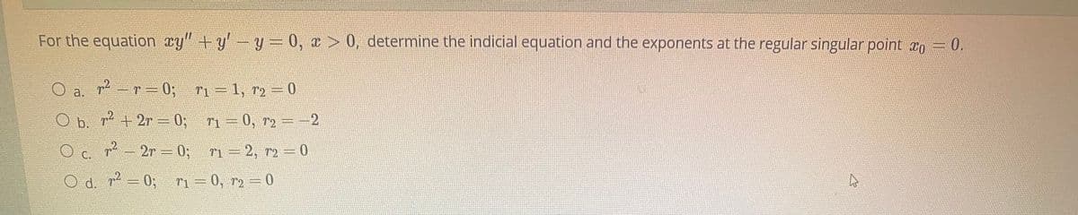 For the equation cy" +y'-y= 0, x > 0, determine the indicial equation and the exponents at the regular singular point xo = 0.
2-r-0;
ri=1, r2 =0
a.
O b. r+2r -0, -0, --2
7-2r 0; n-2, r2 0
C.
O d. r-0; n=0, r2=0
