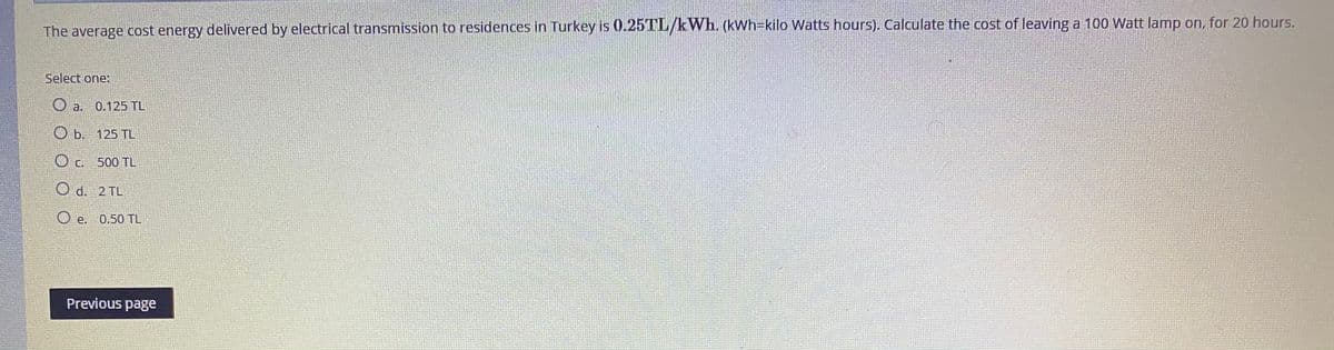 The average cost energy delivered by electrical transmission to residences in Turkey is 0.25TL/kWh. (kWh3kilo Watts hours). Calculate the cost of leaving a 100 Watt lamp on, for 20 hours.
Select one:
O a.
0.125 TL
b. 125 TL
O c. 500 TL
O d. 2 TL
O e.
0.50 TL
Previous page
