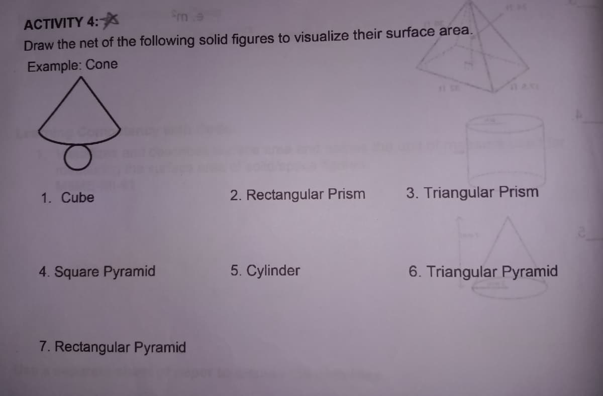 Sm
ACTIVITY 4:
Draw the net of the following solid figures to visualize their surface area.
Example: Cone
1. Cube
2. Rectangular Prism
3. Triangular Prism
4. Square Pyramid
5. Cylinder
6. Triangular Pyramid
7. Rectangular Pyramid
