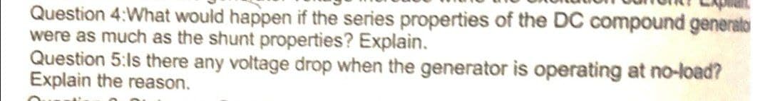 Question 4:What would happen if the series properties of the DC compound generato
were as much as the shunt properties? Explain.
Question 5:ls there any voltage drop when the generator is operating at no-load?
Explain the reason.
